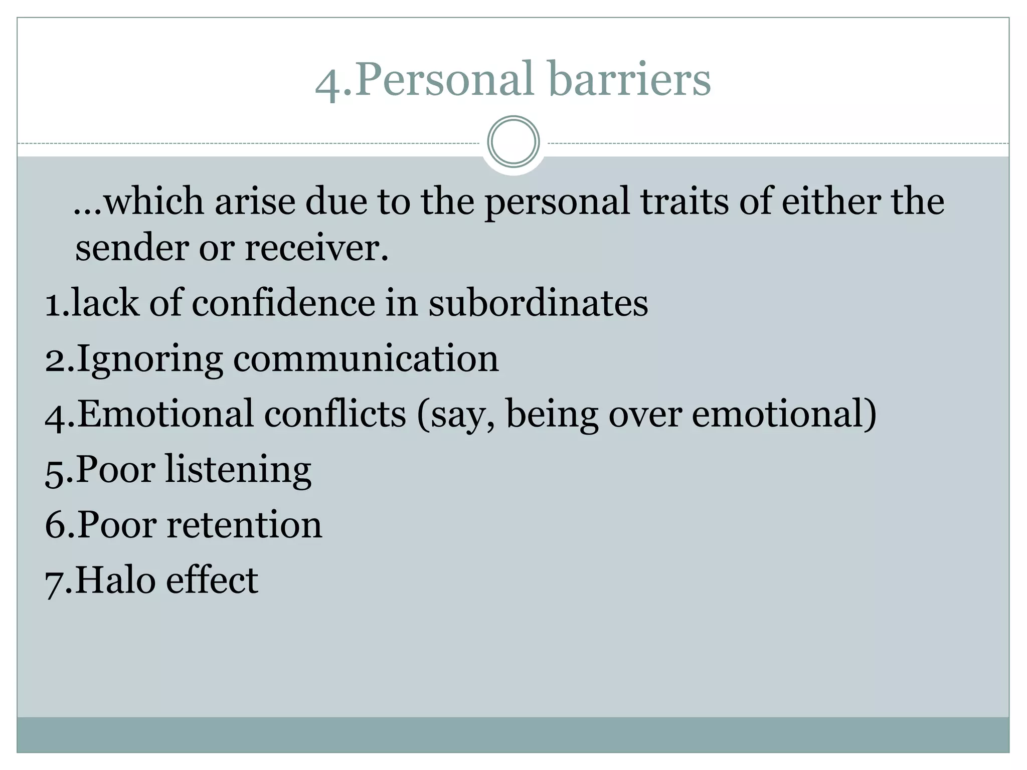 4.Personal barriers
…which arise due to the personal traits of either the
sender or receiver.
1.lack of confidence in subordinates
2.Ignoring communication
4.Emotional conflicts (say, being over emotional)
5.Poor listening
6.Poor retention
7.Halo effect
 