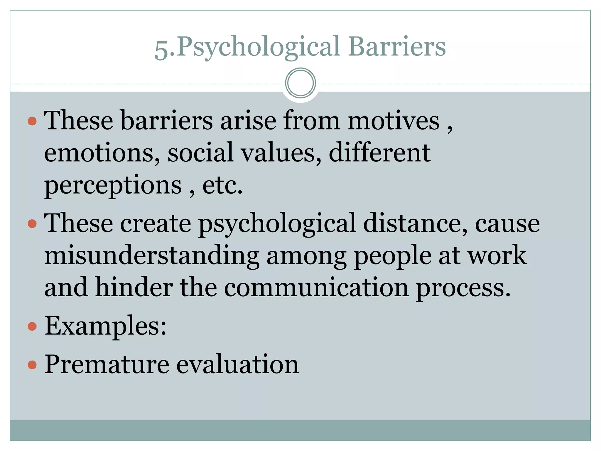 5.Psychological Barriers
 These barriers arise from motives ,
emotions, social values, different
perceptions , etc.
 These create psychological distance, cause
misunderstanding among people at work
and hinder the communication process.
 Examples:
 Premature evaluation
 