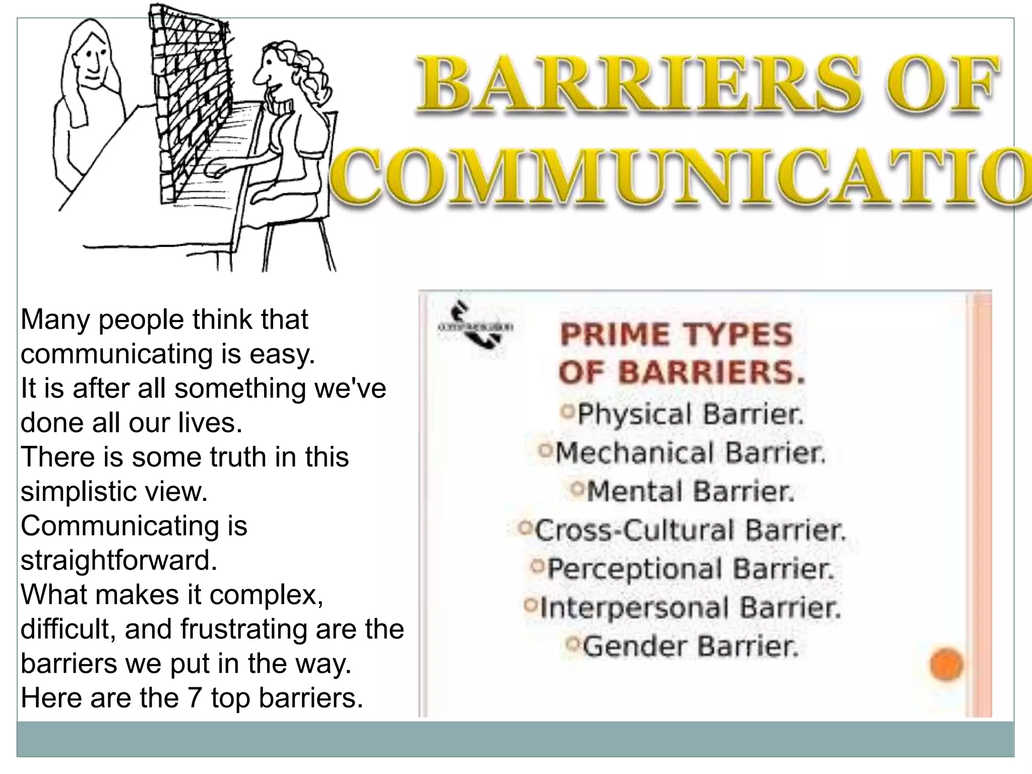 Many people think that
communicating is easy.
It is after all something we've
done all our lives.
There is some truth in this
simplistic view.
Communicating is
straightforward.
What makes it complex,
difficult, and frustrating are the
barriers we put in the way.
Here are the 7 top barriers.
 