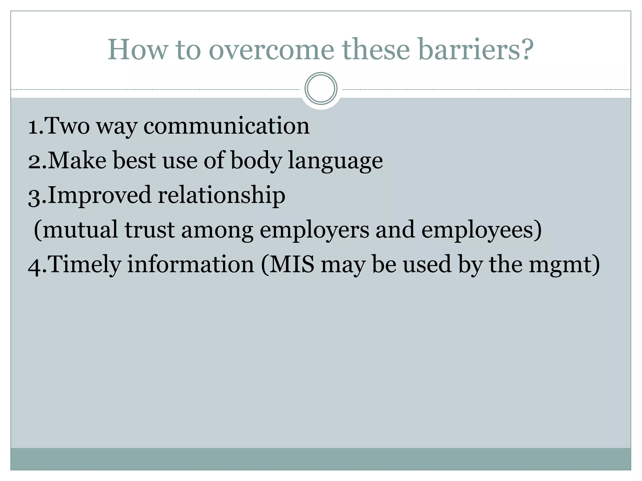 How to overcome these barriers?
1.Two way communication
2.Make best use of body language
3.Improved relationship
(mutual trust among employers and employees)
4.Timely information (MIS may be used by the mgmt)
 