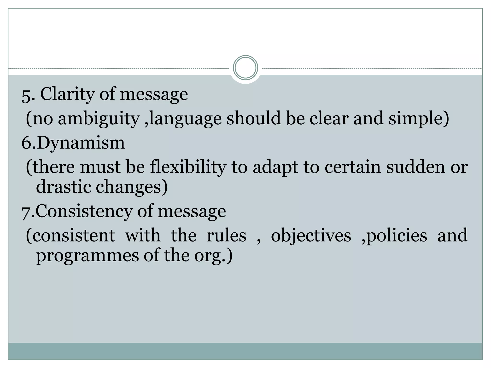 5. Clarity of message
(no ambiguity ,language should be clear and simple)
6.Dynamism
(there must be flexibility to adapt to certain sudden or
drastic changes)
7.Consistency of message
(consistent with the rules , objectives ,policies and
programmes of the org.)
 