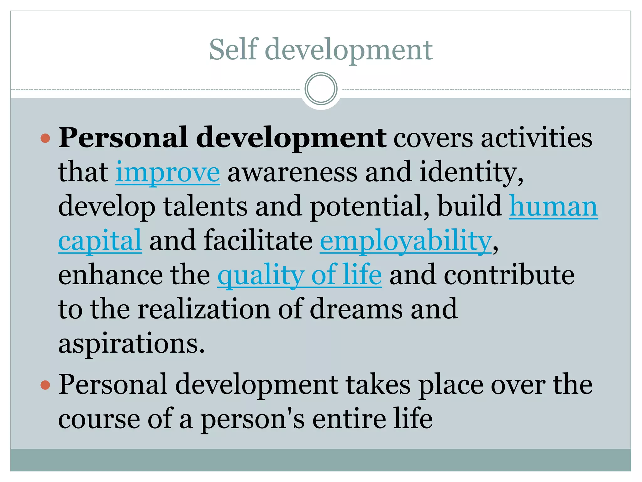 Self development
 Personal development covers activities
that improve awareness and identity,
develop talents and potential, build human
capital and facilitate employability,
enhance the quality of life and contribute
to the realization of dreams and
aspirations.
 Personal development takes place over the
course of a person's entire life
 
