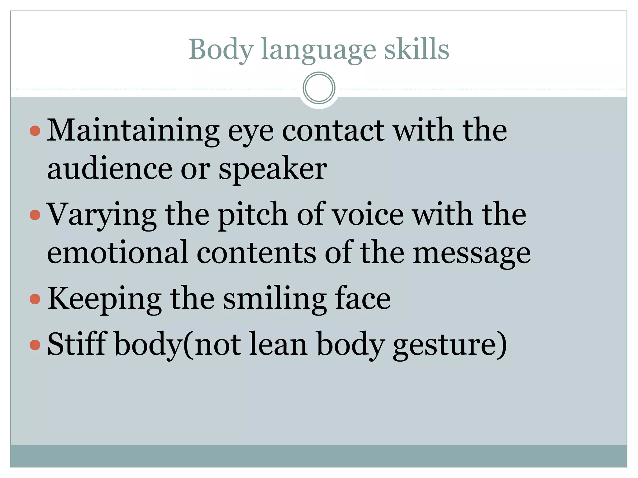 Body language skills
 Maintaining eye contact with the
audience or speaker
 Varying the pitch of voice with the
emotional contents of the message
 Keeping the smiling face
 Stiff body(not lean body gesture)
 