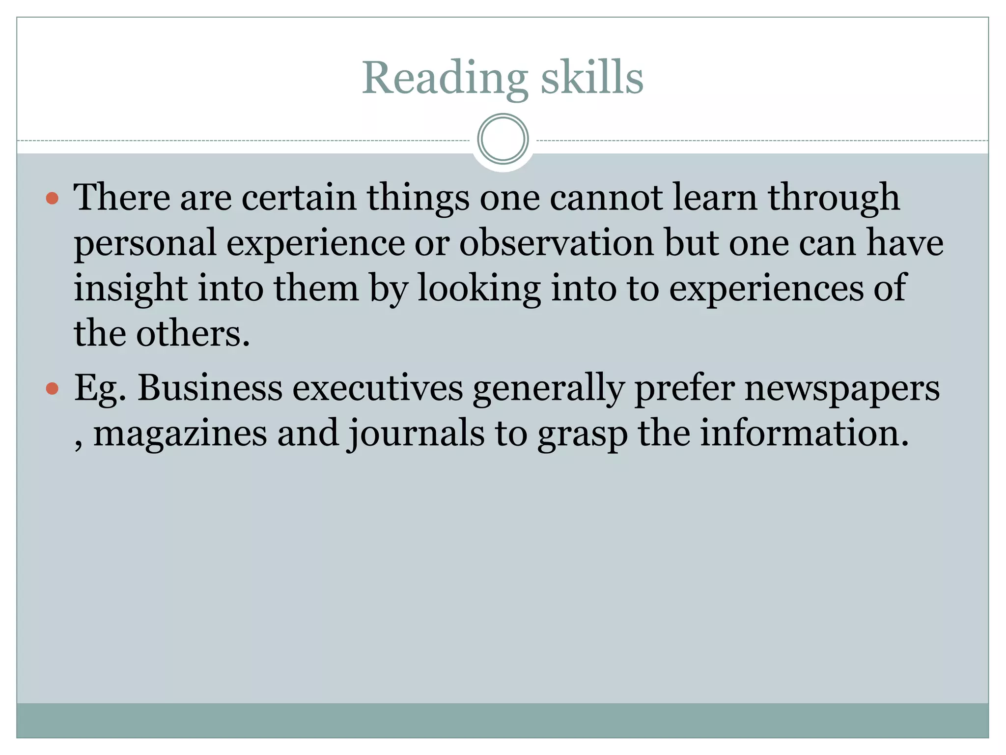 Reading skills
 There are certain things one cannot learn through
personal experience or observation but one can have
insight into them by looking into to experiences of
the others.
 Eg. Business executives generally prefer newspapers
, magazines and journals to grasp the information.
 