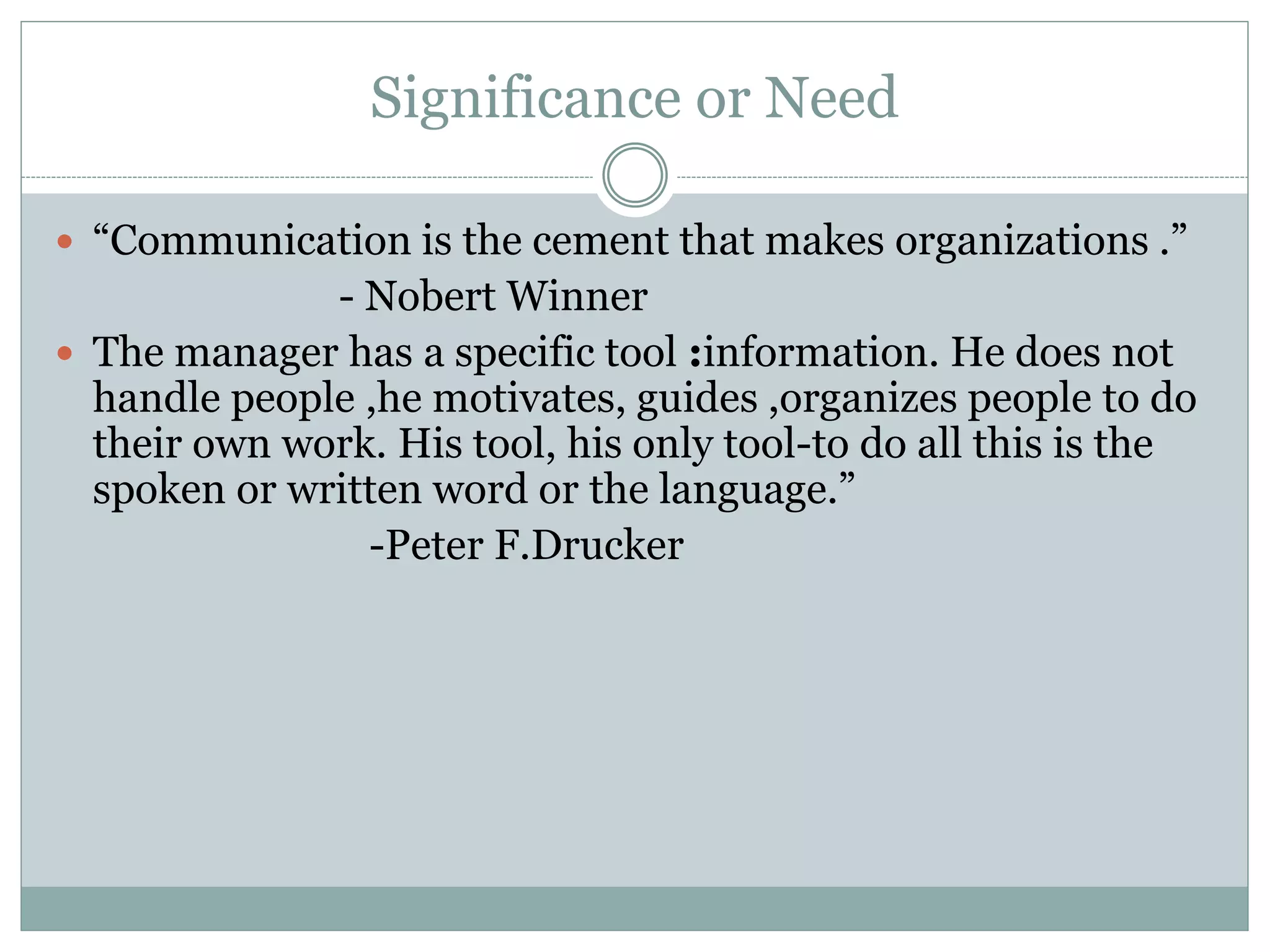 Significance or Need
 “Communication is the cement that makes organizations .”
- Nobert Winner
 The manager has a specific tool :information. He does not
handle people ,he motivates, guides ,organizes people to do
their own work. His tool, his only tool-to do all this is the
spoken or written word or the language.”
-Peter F.Drucker
 