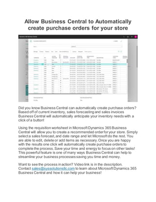 Allow Business Central to Automatically
create purchase orders for your store
Did you know Business Central can automatically create purchase orders?
Based off of current inventory, sales forecasting and sales invoices
Business Central will automatically anticipate your inventory needs with a
click of a button!
Using the requisition worksheet in MicrosoftDynamics 365 Business
Central will allow you to create a recommended orderforyour store. Simply
selecta sales forecast,and date range and let Microsoftdo the rest. You
are able to edit, delete or add items as necessary.Once you are happy
with the results one click will automatically create purchase orders to
complete the process.Save your time and energy to focus on other tasks!
This powerful feature is one of many ways Business Central can help to
streamline your business processessaving you time and money.
Want to see the process inaction? Video link is in the description.
Contact sales@syssolutionsllc.com to learn about MicrosoftDynamics 365
Business Central and how it can help your business!
 