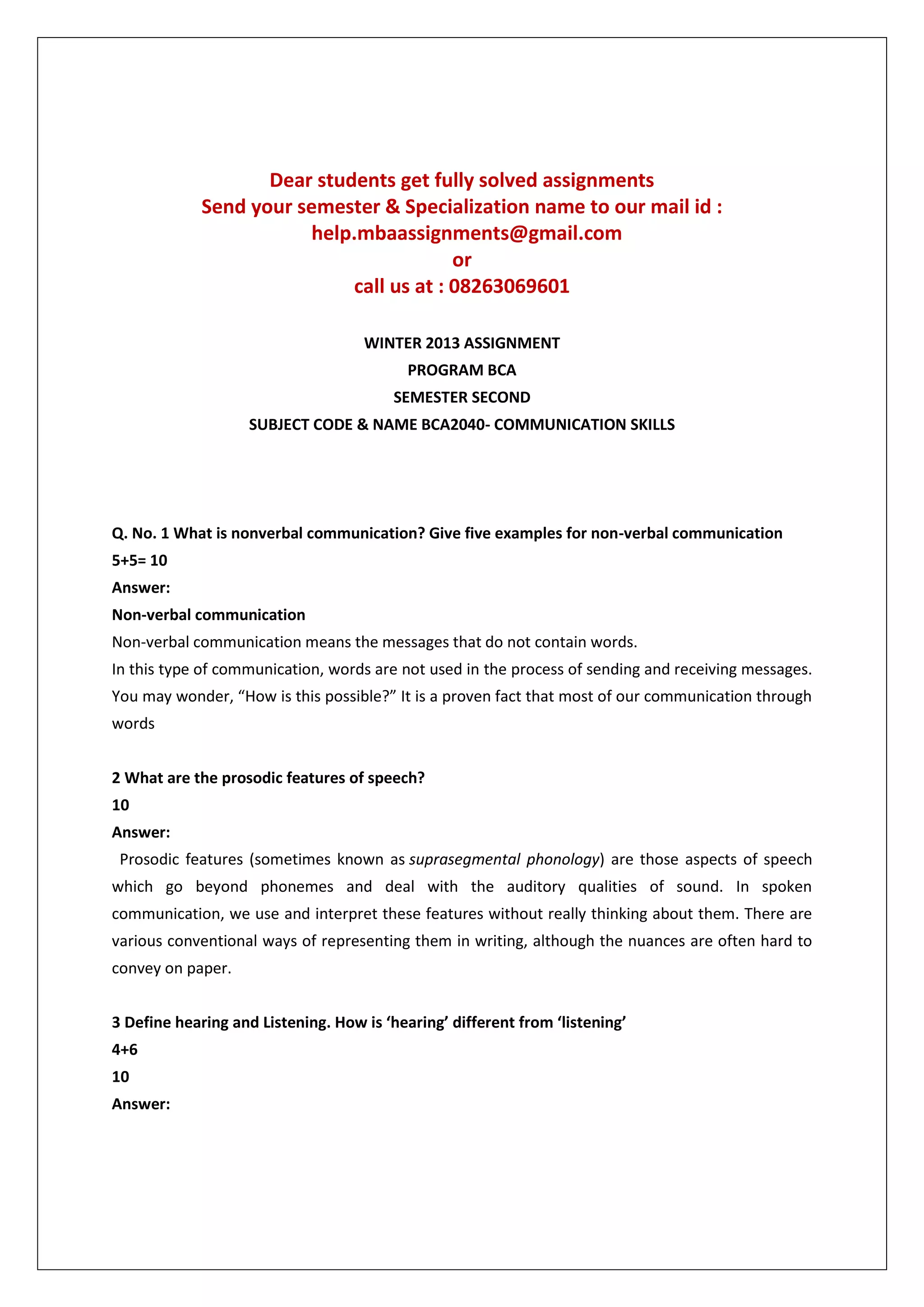 Dear students get fully solved assignments
Send your semester & Specialization name to our mail id :
help.mbaassignments@gmail.com
or
call us at : 08263069601
WINTER 2013 ASSIGNMENT
PROGRAM BCA
SEMESTER SECOND
SUBJECT CODE & NAME BCA2040- COMMUNICATION SKILLS

Q. No. 1 What is nonverbal communication? Give five examples for non-verbal communication
5+5= 10
Answer:
Non-verbal communication
Non-verbal communication means the messages that do not contain words.
In this type of communication, words are not used in the process of sending and receiving messages.
You may wonder, “How is this possible?” It is a proven fact that most of our communication through
words
2 What are the prosodic features of speech?
10
Answer:
Prosodic features (sometimes known as suprasegmental phonology) are those aspects of speech
which go beyond phonemes and deal with the auditory qualities of sound. In spoken
communication, we use and interpret these features without really thinking about them. There are
various conventional ways of representing them in writing, although the nuances are often hard to
convey on paper.
3 Define hearing and Listening. How is ‘hearing’ different from ‘listening’
4+6
10
Answer:

 
