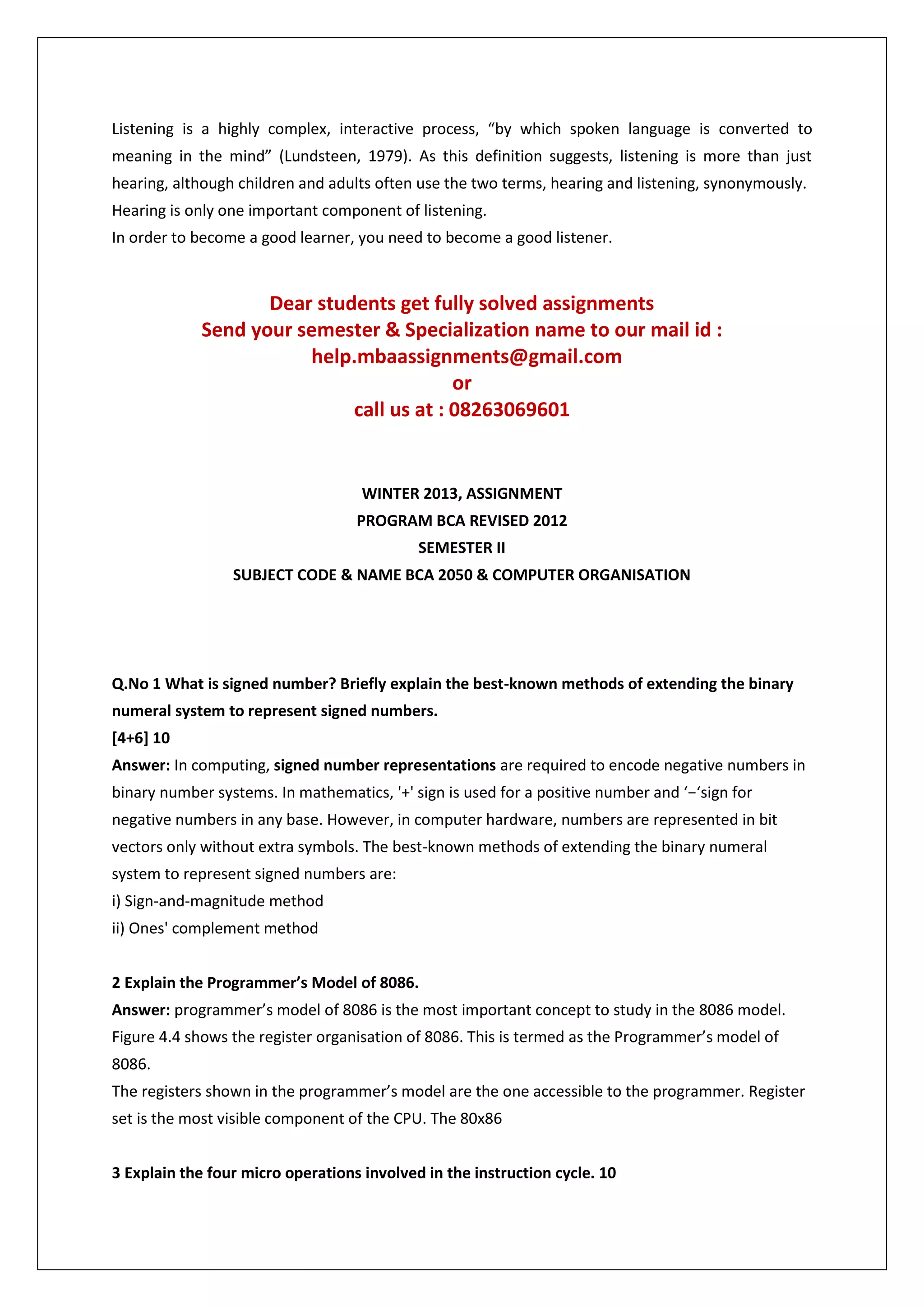 Listening is a highly complex, interactive process, “by which spoken language is converted to
meaning in the mind” (Lundsteen, 1979). As this definition suggests, listening is more than just
hearing, although children and adults often use the two terms, hearing and listening, synonymously.
Hearing is only one important component of listening.
In order to become a good learner, you need to become a good listener.

Dear students get fully solved assignments
Send your semester & Specialization name to our mail id :
help.mbaassignments@gmail.com
or
call us at : 08263069601

WINTER 2013, ASSIGNMENT
PROGRAM BCA REVISED 2012
SEMESTER II
SUBJECT CODE & NAME BCA 2050 & COMPUTER ORGANISATION

Q.No 1 What is signed number? Briefly explain the best-known methods of extending the binary
numeral system to represent signed numbers.
[4+6] 10
Answer: In computing, signed number representations are required to encode negative numbers in
binary number systems. In mathematics, '+' sign is used for a positive number and ‘−‘sign for
negative numbers in any base. However, in computer hardware, numbers are represented in bit
vectors only without extra symbols. The best-known methods of extending the binary numeral
system to represent signed numbers are:
i) Sign-and-magnitude method
ii) Ones' complement method
2 Explain the Programmer’s Model of 8086.
Answer: programmer’s model of 8086 is the most important concept to study in the 8086 model.
Figure 4.4 shows the register organisation of 8086. This is termed as the Programmer’s model of
8086.
The registers shown in the programmer’s model are the one accessible to the programmer. Register
set is the most visible component of the CPU. The 80x86
3 Explain the four micro operations involved in the instruction cycle. 10

 