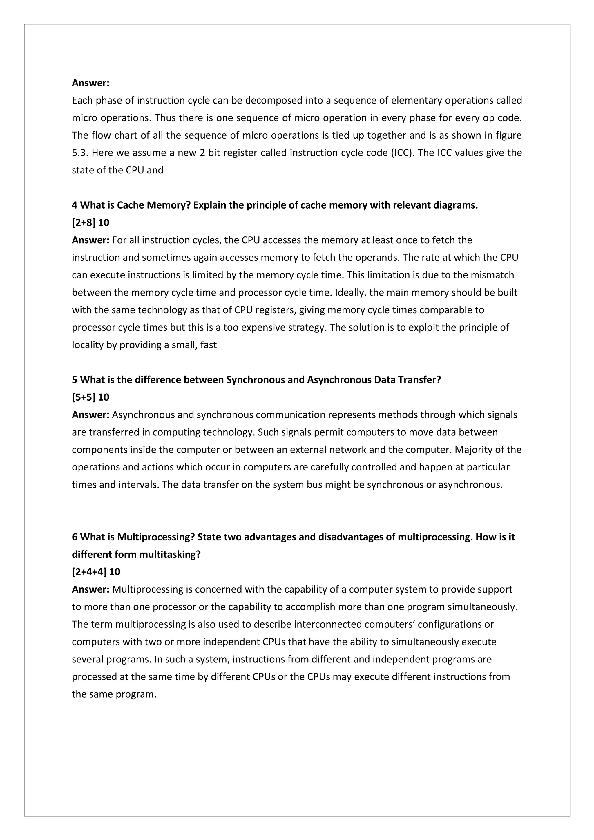 Answer:
Each phase of instruction cycle can be decomposed into a sequence of elementary operations called
micro operations. Thus there is one sequence of micro operation in every phase for every op code.
The flow chart of all the sequence of micro operations is tied up together and is as shown in figure
5.3. Here we assume a new 2 bit register called instruction cycle code (ICC). The ICC values give the
state of the CPU and
4 What is Cache Memory? Explain the principle of cache memory with relevant diagrams.
[2+8] 10
Answer: For all instruction cycles, the CPU accesses the memory at least once to fetch the
instruction and sometimes again accesses memory to fetch the operands. The rate at which the CPU
can execute instructions is limited by the memory cycle time. This limitation is due to the mismatch
between the memory cycle time and processor cycle time. Ideally, the main memory should be built
with the same technology as that of CPU registers, giving memory cycle times comparable to
processor cycle times but this is a too expensive strategy. The solution is to exploit the principle of
locality by providing a small, fast
5 What is the difference between Synchronous and Asynchronous Data Transfer?
[5+5] 10
Answer: Asynchronous and synchronous communication represents methods through which signals
are transferred in computing technology. Such signals permit computers to move data between
components inside the computer or between an external network and the computer. Majority of the
operations and actions which occur in computers are carefully controlled and happen at particular
times and intervals. The data transfer on the system bus might be synchronous or asynchronous.

6 What is Multiprocessing? State two advantages and disadvantages of multiprocessing. How is it
different form multitasking?
[2+4+4] 10
Answer: Multiprocessing is concerned with the capability of a computer system to provide support
to more than one processor or the capability to accomplish more than one program simultaneously.
The term multiprocessing is also used to describe interconnected computers’ configurations or
computers with two or more independent CPUs that have the ability to simultaneously execute
several programs. In such a system, instructions from different and independent programs are
processed at the same time by different CPUs or the CPUs may execute different instructions from
the same program.

 