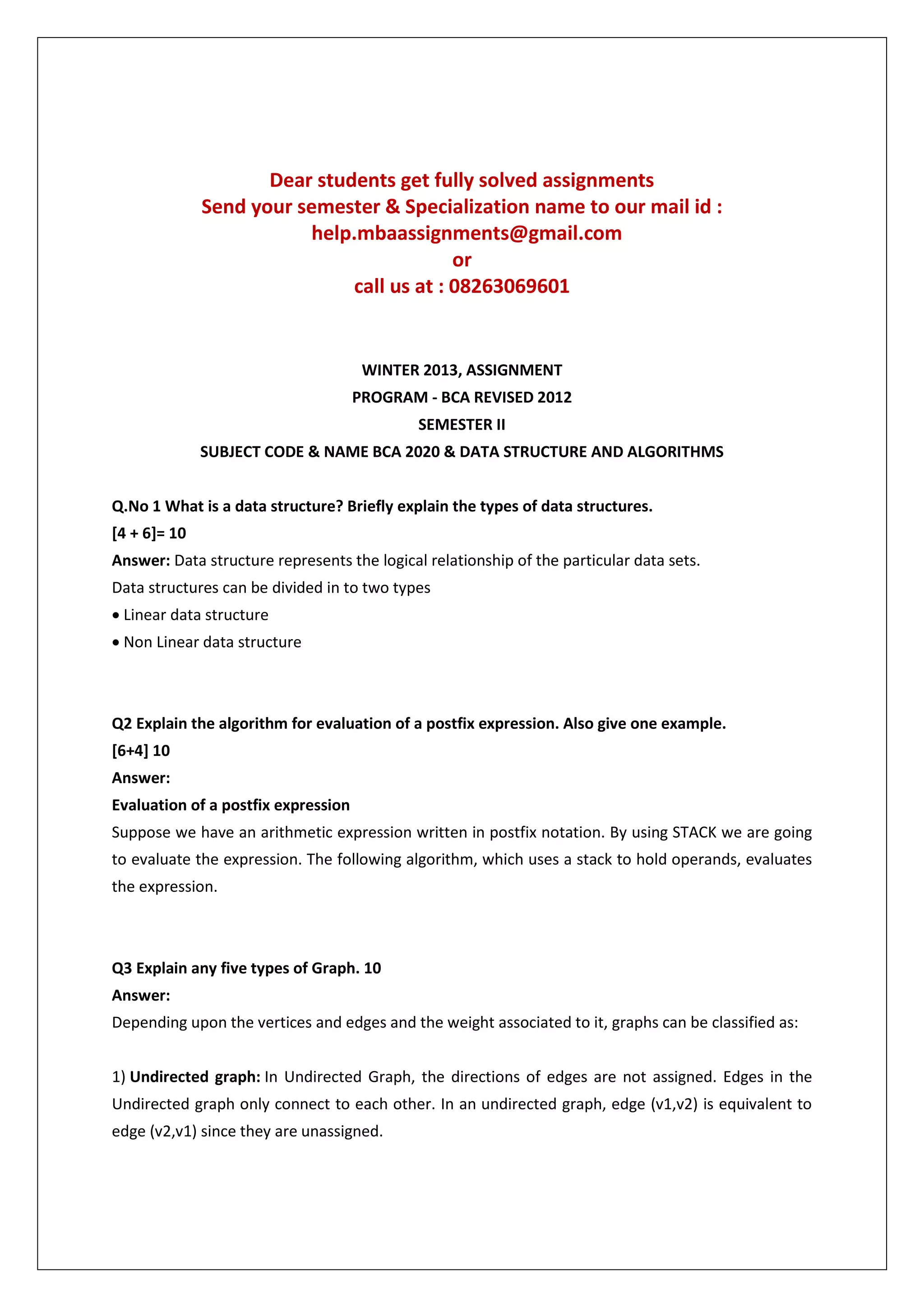 Dear students get fully solved assignments
Send your semester & Specialization name to our mail id :
help.mbaassignments@gmail.com
or
call us at : 08263069601

WINTER 2013, ASSIGNMENT
PROGRAM - BCA REVISED 2012
SEMESTER II
SUBJECT CODE & NAME BCA 2020 & DATA STRUCTURE AND ALGORITHMS
Q.No 1 What is a data structure? Briefly explain the types of data structures.
[4 + 6]= 10
Answer: Data structure represents the logical relationship of the particular data sets.
Data structures can be divided in to two types
 Linear data structure
 Non Linear data structure

Q2 Explain the algorithm for evaluation of a postfix expression. Also give one example.
[6+4] 10
Answer:
Evaluation of a postfix expression
Suppose we have an arithmetic expression written in postfix notation. By using STACK we are going
to evaluate the expression. The following algorithm, which uses a stack to hold operands, evaluates
the expression.

Q3 Explain any five types of Graph. 10
Answer:
Depending upon the vertices and edges and the weight associated to it, graphs can be classified as:
1) Undirected graph: In Undirected Graph, the directions of edges are not assigned. Edges in the
Undirected graph only connect to each other. In an undirected graph, edge (v1,v2) is equivalent to
edge (v2,v1) since they are unassigned.

 