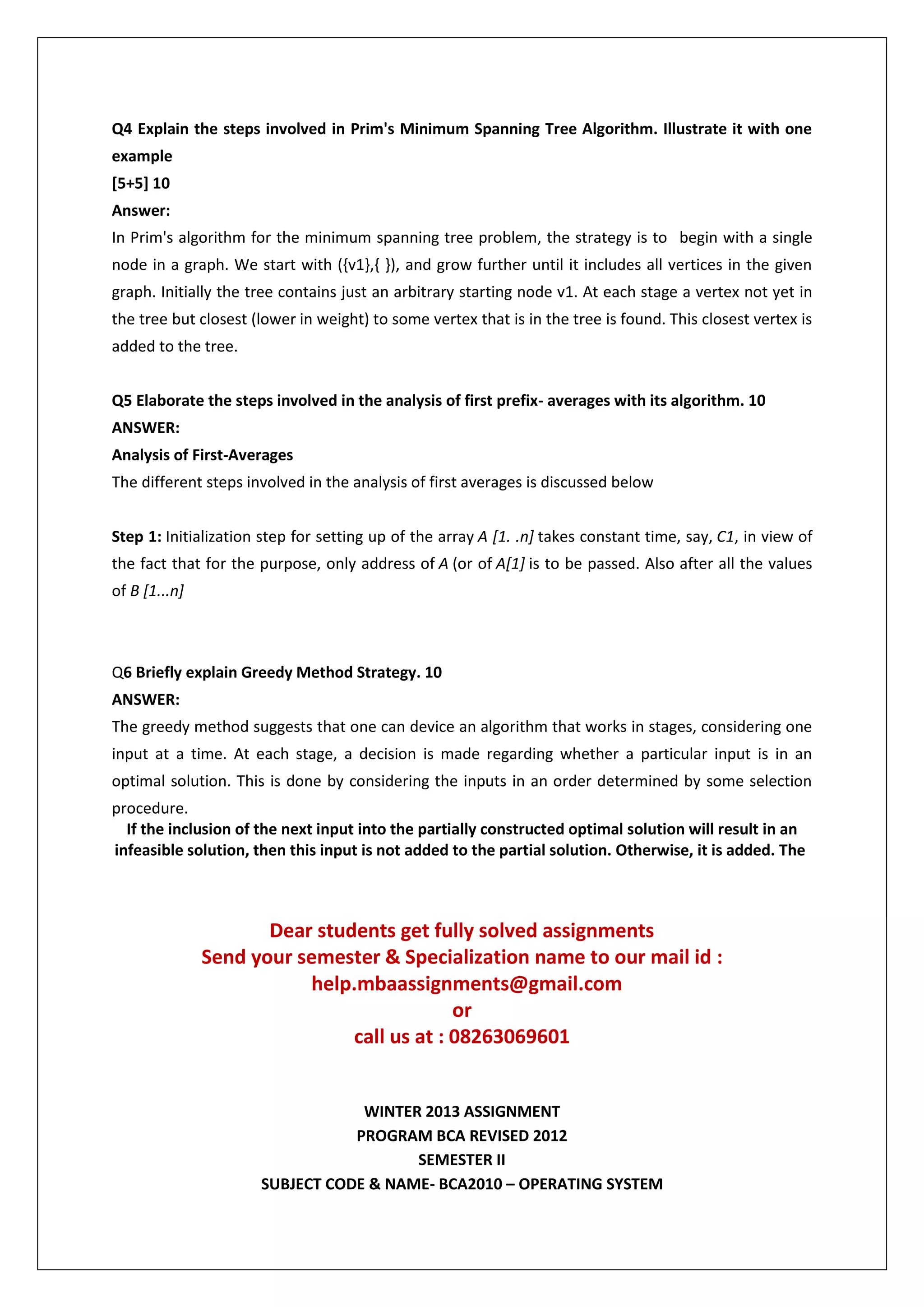 Q4 Explain the steps involved in Prim's Minimum Spanning Tree Algorithm. Illustrate it with one
example
[5+5] 10
Answer:
In Prim's algorithm for the minimum spanning tree problem, the strategy is to begin with a single
node in a graph. We start with ({v1},{ }), and grow further until it includes all vertices in the given
graph. Initially the tree contains just an arbitrary starting node v1. At each stage a vertex not yet in
the tree but closest (lower in weight) to some vertex that is in the tree is found. This closest vertex is
added to the tree.
Q5 Elaborate the steps involved in the analysis of first prefix- averages with its algorithm. 10
ANSWER:
Analysis of First-Averages
The different steps involved in the analysis of first averages is discussed below
Step 1: Initialization step for setting up of the array A [1. .n] takes constant time, say, C1, in view of
the fact that for the purpose, only address of A (or of A[1] is to be passed. Also after all the values
of B [1...n]

Q6 Briefly explain Greedy Method Strategy. 10
ANSWER:
The greedy method suggests that one can device an algorithm that works in stages, considering one
input at a time. At each stage, a decision is made regarding whether a particular input is in an
optimal solution. This is done by considering the inputs in an order determined by some selection
procedure.
If the inclusion of the next input into the partially constructed optimal solution will result in an
infeasible solution, then this input is not added to the partial solution. Otherwise, it is added. The

Dear students get fully solved assignments
Send your semester & Specialization name to our mail id :
help.mbaassignments@gmail.com
or
call us at : 08263069601

WINTER 2013 ASSIGNMENT
PROGRAM BCA REVISED 2012
SEMESTER II
SUBJECT CODE & NAME- BCA2010 – OPERATING SYSTEM

 