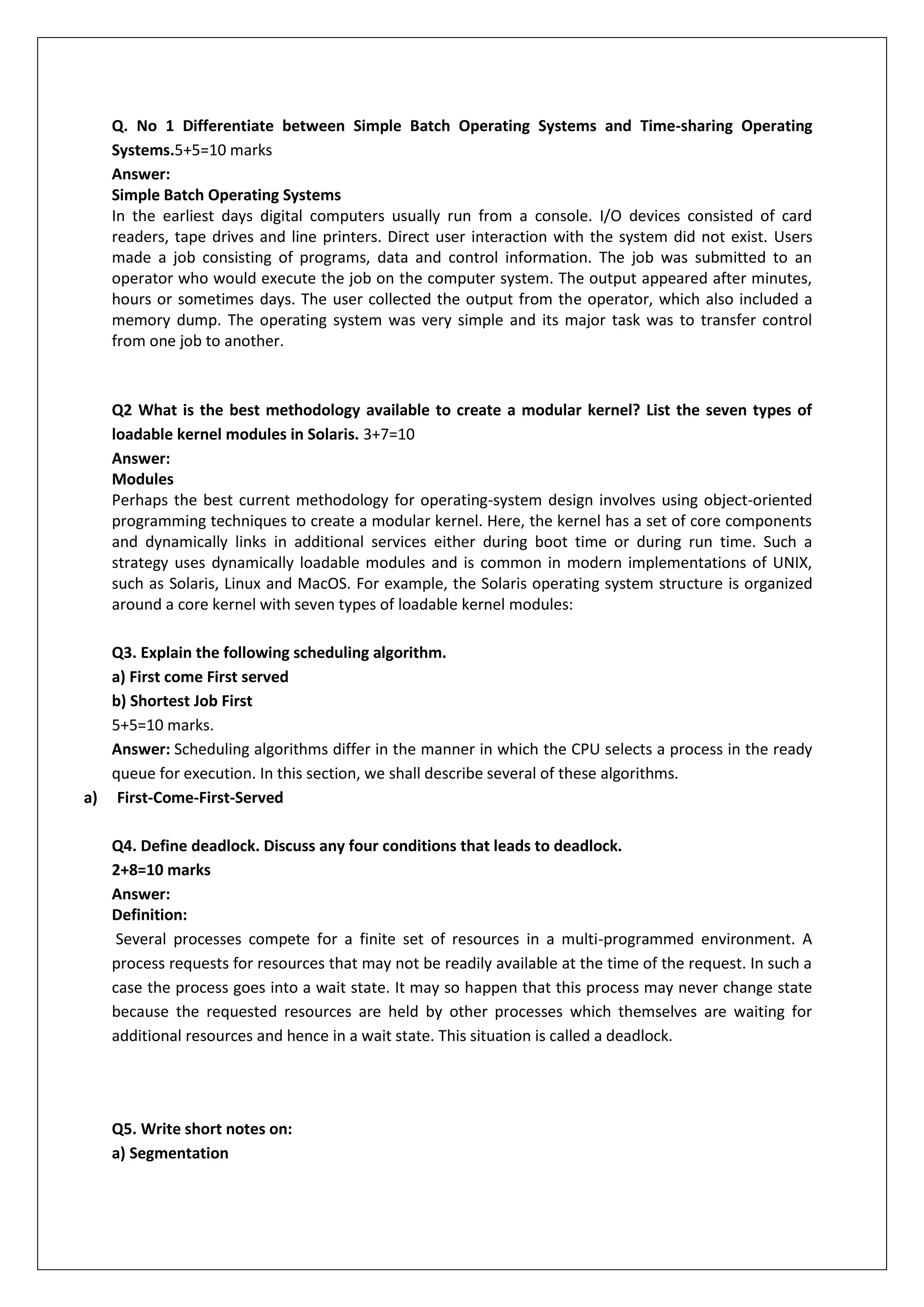 Q. No 1 Differentiate between Simple Batch Operating Systems and Time-sharing Operating
Systems.5+5=10 marks
Answer:
Simple Batch Operating Systems
In the earliest days digital computers usually run from a console. I/O devices consisted of card
readers, tape drives and line printers. Direct user interaction with the system did not exist. Users
made a job consisting of programs, data and control information. The job was submitted to an
operator who would execute the job on the computer system. The output appeared after minutes,
hours or sometimes days. The user collected the output from the operator, which also included a
memory dump. The operating system was very simple and its major task was to transfer control
from one job to another.

Q2 What is the best methodology available to create a modular kernel? List the seven types of
loadable kernel modules in Solaris. 3+7=10
Answer:
Modules
Perhaps the best current methodology for operating-system design involves using object-oriented
programming techniques to create a modular kernel. Here, the kernel has a set of core components
and dynamically links in additional services either during boot time or during run time. Such a
strategy uses dynamically loadable modules and is common in modern implementations of UNIX,
such as Solaris, Linux and MacOS. For example, the Solaris operating system structure is organized
around a core kernel with seven types of loadable kernel modules:
Q3. Explain the following scheduling algorithm.
a) First come First served
b) Shortest Job First
5+5=10 marks.
Answer: Scheduling algorithms differ in the manner in which the CPU selects a process in the ready
queue for execution. In this section, we shall describe several of these algorithms.
a) First-Come-First-Served
Q4. Define deadlock. Discuss any four conditions that leads to deadlock.
2+8=10 marks
Answer:
Definition:
Several processes compete for a finite set of resources in a multi-programmed environment. A
process requests for resources that may not be readily available at the time of the request. In such a
case the process goes into a wait state. It may so happen that this process may never change state
because the requested resources are held by other processes which themselves are waiting for
additional resources and hence in a wait state. This situation is called a deadlock.

Q5. Write short notes on:
a) Segmentation

 