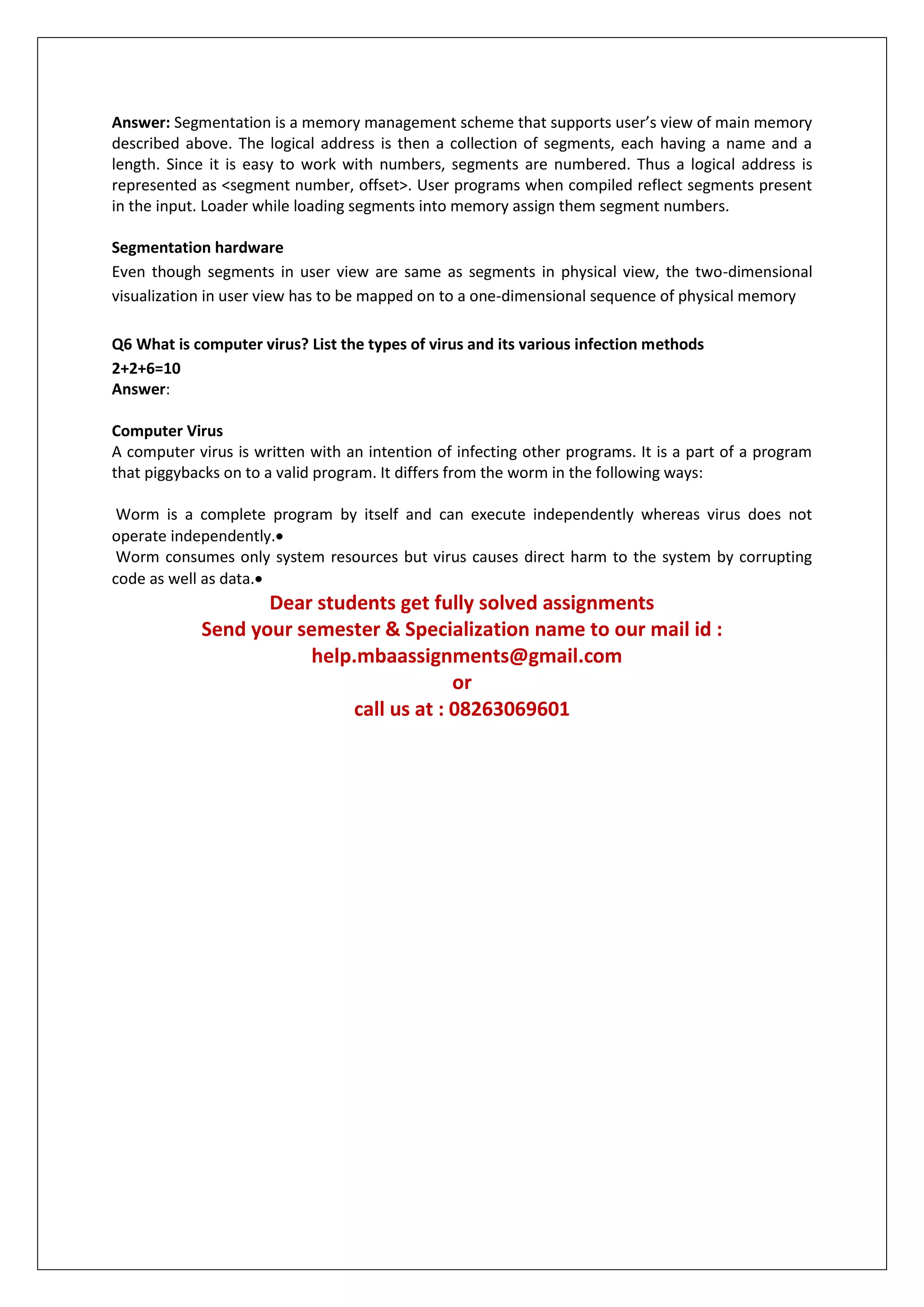 Answer: Segmentation is a memory management scheme that supports user’s view of main memory
described above. The logical address is then a collection of segments, each having a name and a
length. Since it is easy to work with numbers, segments are numbered. Thus a logical address is
represented as <segment number, offset>. User programs when compiled reflect segments present
in the input. Loader while loading segments into memory assign them segment numbers.
Segmentation hardware
Even though segments in user view are same as segments in physical view, the two-dimensional
visualization in user view has to be mapped on to a one-dimensional sequence of physical memory
Q6 What is computer virus? List the types of virus and its various infection methods
2+2+6=10
Answer:
Computer Virus
A computer virus is written with an intention of infecting other programs. It is a part of a program
that piggybacks on to a valid program. It differs from the worm in the following ways:
Worm is a complete program by itself and can execute independently whereas virus does not
operate independently.
Worm consumes only system resources but virus causes direct harm to the system by corrupting
code as well as data.

Dear students get fully solved assignments
Send your semester & Specialization name to our mail id :
help.mbaassignments@gmail.com
or
call us at : 08263069601

 