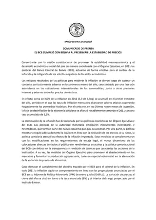 BANCO CENTRAL DE BOLIVIA


                               COMUNICADO DE PRENSA
           EL BCB CUMPLIÓ CON BOLIVIA AL PRESERVAR LA ESTABILIDAD DE PRECIOS


Concordante con la misión constitucional de promover la estabilidad macroeconómica y el
desarrollo económico y social del país de manera coordinada con el Órgano Ejecutivo, en 2011 las
políticas del Banco Central de Bolivia (BCB), actuaron de forma efectiva para el control de la
inflación y la mitigación de los efectos negativos de los ciclos económicos.

Los exitosos resultados de las políticas para moderar la inflación se dieron luego de superar un
contexto particularmente adverso en los primeros meses del año, caracterizado por una fase aún
ascendente en las cotizaciones internacionales de los commodities, junto a otras presiones
internas y externas sobre los precios domésticos.

En efecto, cerca del 60% de la inflación en 2011 (3,9 de 6,9pp) se acumuló en el primer trimestre
del año, período en el que las tasas de inflación mensuales alcanzaron valores atípicos superando
holgadamente los promedios históricos. Por el contrario, en los últimos nueve meses de la gestión,
la fase de desinflación de la economía boliviana se afianzó notablemente cerrando el 2011 con una
tasa acumulada de 6,9%.

La disminución de la inflación fue direccionada por las políticas económicas del Órgano Ejecutivo y
del BCB. Las políticas de la autoridad monetaria emplearon instrumentos innovadores y
heterodoxos, que forman parte del nuevo esquema que guía su accionar. Por una parte, la política
monetaria reguló adecuadamente la liquidez en línea con la evolución de los precios. A su turno, la
política cambiaria atenuó los efectos de la inflación importada. Estas medidas se complementaron
con las modificaciones en los requerimientos de encaje legal, el mayor dinamismo de las
colocaciones directas de títulos al público con rendimientos atractivos y la política comunicacional
del BCB con énfasis en la transparencia y rendición de cuentas que caracteriza las acciones de la
Institución. A su vez, las medidas del Órgano Ejecutivo para promover el abastecimiento en los
mercados y fomentar la producción agropecuaria, tuvieron especial notoriedad en la atenuación
de la variación de precios de alimentos.

Cabe destacar el cumplimiento del objetivo trazado por el BCB para el control de la inflación. En
todo 2011 la inflación siguió un comportamiento en línea con las proyecciones anunciadas por el
BCB en su Informe de Política Monetaria (IPM) de enero y julio (Gráfico). La variación de precios al
cierre del año se situó en torno a la tasa anunciada (6%) y al interior del rango proyectado por el
Instituto Emisor.
 