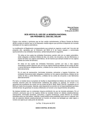 Nota de Prensa
                                                                                        NP 022/2012
                                                                                 12 de junio de 2012

                  BCB APOYA EL USO DE LA MONEDA NACIONAL
                       SIN PROHIBIR EL USO DEL DÓLAR

Frente a las noticias y opiniones que se han vertido recientemente, el Banco Central de Bolivia
(BCB) cumple en aclarar que no ha dispuesto medida alguna que prohíba el dispendio de moneda
extranjera en los cajeros automáticos.

La modificación al Reglamento correspondiente que entrará en vigencia a partir del 2 de julio del
presente año, aprobada por el Directorio del BCB el 6 de marzo pasado y comunicada
oportunamente a las entidades financieras, señala textualmente lo siguiente:

        “En sitios en los cuales las entidades financieras cuenten sólo con un cajero automático,
        están obligadas a distribuir billetes de diez, de veinte, de cincuenta y de cien Bolivianos, a
        través de todos sus cajeros automáticos, de tal manera que siempre existan en los cajeros
        billetes de cortes de boliviano.

        En sitios en los cuales las entidades financieras cuenten con dos o más cajeros
        automáticos podrán disponer que uno de los cajeros distribuya billetes de los cortes de diez
        y veinte Bolivianos obligatoriamente, y billetes de los cortes de cincuenta o cien Bolivianos
        alternativamente.

        En el caso de aeropuertos, terminales terrestres, portuarias y lugares fronterizos, las
        entidades financieras están obligadas a distribuir en los cajeros automáticos, billetes de los
        cortes de diez y veinte Bolivianos, y billetes de los cortes de cincuenta o cien Bolivianos
        alternativamente.”

Por tanto, la medida tiene el propósito de facilitar la disponibilidad de billetes de corte menor de la
moneda nacional para las transacciones cotidianas del público en general, en función a la
demanda de la población de contar con los cortes de Bs10, Bs20, Bs50 y Bs100, recabados por el
BCB por medio de encuestas. Además, esta disposición es acorde con la responsabilidad que tiene
el Ente Emisor de garantizar el acceso al Boliviano en función a los requerimientos del público.

Se destaca también que no contempla ninguna prohibición de uso de moneda extranjera. Por el
contrario, promueve que en los lugares donde se necesite transar en dólares estadounidenses
(aeropuertos, terminales terrestres, portuarias y lugares fronterizos), exista efectivo en moneda
extranjera para uso del público. Además, queda abierta esta posibilidad para que en cualquier otro
sitio se expenda dólares estadounidenses en función al número de bandejas por cada cajero o
número de cajeros por cada punto de atención.

                                    La Paz, 12 de junio de 2012


                                    BANCO CENTRAL DE BOLIVIA
 
