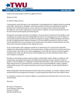 Subject: Recommendation Letter for Leighton Browne
October 8, 2014
To Whom It May Concern:
I am pleased to write this letter as an enthusiastic recommendation for Leighton Browne speaking
to his skills, attentiveness, flexibility, and professionalism. We became acquainted through my
Writing in the Academic Disciplines course wherein we explored issues of professionalism
through clear and context-appropriate communication. Together, he and I intentionally focused
his work toward achieving his professional goals.
Perhaps the most important aspect of Leighton’s character that I’ve witnessed is his ability to risk
something new and then grow by making different choices if something goes awry. He adjusts to
constructive feedback and doesn’t sacrifice his integrity in doing so. While attending to directions,
he asks clarifying questions without hesitation. I’ve received these questions in class, via email,
and during office hours as a testament to his attentiveness. His written communications not only
show much of his personality, but also display decorum.
As far as interactions with colleagues and those in authority go, he is reserved yet amenable.
Leighton has often displayed that he understands what is at stake and what he can take away from
an opportunity. This came across when engaging peer work with the purpose of improving their
communicative skills. He offered up his own knowledge base, but also attended to what others
were trying to accomplish.
Should you need someone with creative problem-solving skills and the ability to synthesize and
communicate specialized information into different presentation formats, whether written or
spoken, I trust his ability. In a challenge to students that they take a topic relevant to their field of
study and present it in a format that has not before been associated with the subject, Leighton
embraced the project. The request tested him, but he wasn’t daunted. He also finished ahead of
schedule.
While independent and self-motivated to finish tasks, he has initiative as a leader. I believe that he
would benefit from management training or a mentoring partnership to hone these skills further.
In conclusion, I urge you to consider Leighton as a potential asset and allow him to earn your trust
as he did mine.
Sincerely,
Dr. Stacy E. Greathouse
Texas Woman’s University
Denton, TX 76204
sgreathouse@twu.edu
 