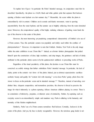 To explain how Figure 1 in particular fits Parks’ intended message, its composition must first be
described. Specifically, the photo is a 16x20, black and white gelatin print that captures Red Jackson
opening a Harlem water hydrant on a hot summer day.xiv Meanwhile, the scene within the photo is
extraordinarily rich in content. Children are in ecstatic and kinetic movement, water is spewing
uncontrollably from the water hydrant, and the summer sun is brightly reflecting from the water-drenched
street. Moreover, the compositional quality of the bright, radiating whiteness of gushing water leads the
eye of the observer to the center of the photo.
However, the most interesting yet perplexing compositional characteristic of Untitled is its use of
a 35mm camera. True, this particular camera was popularly and widely used within the confines of
photojournalism.xv However, it is important to note that Untitled, Harlem, New York is the only image
within the entire exhibition to use 35mm film.xvi Indeed, as a former fashion photographer that prided
himself upon the construction of clear, high resolution, and crisp images, the graininess and lack of clarity
attributed to this particular photo seems to be the quintessential antithesis to preceding works of Parks.
Regardless of the visual peculiarity of this photo, the decision to use 35mm film must be
conceived as a subtle strategy that further emboldens Parks’ intended message. In particular, the lack of
clarity points to the content—not form—of the photo. Indeed, just as abstract expressionists sacrifices
aesthetic beauty and quality for “content rich with meaning,” so too does Parks’ grainy photo force the
viewer to focus on the particular scene and its intended message.xvii Therefore, instead of marveling over
distinct lines, eloquent composition, and tremendous precision, the observer is forced to perceive the
image for what it inherently is: a photo capturing African American children playing in a street. There is
no connotation of inferiority, prejudice, or inherent sense of criminality. Rather, by capturing such an
everyday scene in an extraordinarily simple and mundane way, Parks is alluding to the humanity and
normalcy of this Harlem neighborhood.
Similarly, Parks’ use of a 35mm camera normalizes Red Jackson. Certainly, Jackson is in the
center of the photo. And yes, his face is clearly recognizable. However, the notorious gang leader is not
 