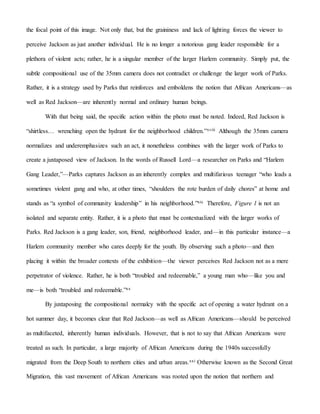the focal point of this image. Not only that, but the graininess and lack of lighting forces the viewer to
perceive Jackson as just another individual. He is no longer a notorious gang leader responsible for a
plethora of violent acts; rather, he is a singular member of the larger Harlem community. Simply put, the
subtle compositional use of the 35mm camera does not contradict or challenge the larger work of Parks.
Rather, it is a strategy used by Parks that reinforces and emboldens the notion that African Americans—as
well as Red Jackson—are inherently normal and ordinary human beings.
With that being said, the specific action within the photo must be noted. Indeed, Red Jackson is
“shirtless… wrenching open the hydrant for the neighborhood children.”xviii Although the 35mm camera
normalizes and underemphasizes such an act, it nonetheless combines with the larger work of Parks to
create a juxtaposed view of Jackson. In the words of Russell Lord—a researcher on Parks and “Harlem
Gang Leader,”—Parks captures Jackson as an inherently complex and multifarious teenager “who leads a
sometimes violent gang and who, at other times, “shoulders the rote burden of daily chores” at home and
stands as “a symbol of community leadership” in his neighborhood.”xix Therefore, Figure 1 is not an
isolated and separate entity. Rather, it is a photo that must be contextualized with the larger works of
Parks. Red Jackson is a gang leader, son, friend, neighborhood leader, and—in this particular instance—a
Harlem community member who cares deeply for the youth. By observing such a photo—and then
placing it within the broader contexts of the exhibition—the viewer perceives Red Jackson not as a mere
perpetrator of violence. Rather, he is both “troubled and redeemable,” a young man who—like you and
me—is both “troubled and redeemable.”xx
By juxtaposing the compositional normalcy with the specific act of opening a water hydrant on a
hot summer day, it becomes clear that Red Jackson—as well as African Americans—should be perceived
as multifaceted, inherently human individuals. However, that is not to say that African Americans were
treated as such. In particular, a large majority of African Americans during the 1940s successfully
migrated from the Deep South to northern cities and urban areas.xxi Otherwise known as the Second Great
Migration, this vast movement of African Americans was rooted upon the notion that northern and
 
