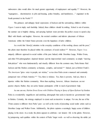 midwestern cities would allow for much greater opportunity of employment and equality.xxii However, the
“segregation… discrimination in jobs and housing, police brutality, and humiliation…” engrained in the
South persisted in the North.xxiii
The grimaces and unhappy facial expressions of Jackson and the surrounding children within
Figure 1 seem to imply such hardship. Indeed, these children should be smiling. School is out of session,
the summer sun is brightly shining, and spraying hydrant water provides the perfect excuse to spend a day
filled with friends and laughter. However, the societal condition and inferior placement of African
Americans within the United States prevents even the happiness of naïve children.
As a work that “draw[s] attention to the everyday conditions of the working classes and the poor,”
this photo must therefore be placed within the constructs of social realism.xxiv However, Figure 1 is a
uniquely different approach to social realists of the past. Indeed, while Dorothea Lange, Walker Evans,
and other FSA photographers depicted farmers and the impoverished rural community as simple “starving
fruit-pickers” who were fundamentally and visually different from the common man, Parks frames Red
Jackson and this Harlem community as humane, complex, and normal.xxv Indeed, just as Robert Frank’s
The Americans “gives voice to people, not victims,” so too does Parks create a nuanced and constantly
juxtaposed view of black America.xxvi Yes, there is violence. Yes, there is poverty. And yes, there is
injustice within this Harlem community. More than anything, however, African Americans are not
passive objects. Rather, they are active human participants of life in need of government help.
As one can see, Harlem Street Scene with Children Playing in Spray of Open Hydrant by Gordon
Parks is a wonderfully magnificent and enriching photograph that seeks to incentivize governmental help
in Harlem. Certainly, the strategy employed to create such an incentive is unique. For one, the use of the
35mm camera is different from Parks’ past—as well as the works of preceding social realist artists such as
Dorothea Lange and Walker Evans. Additionally, the photo captures a seemingly happy scene of children
playing in the street. As a result, the photo appears to celebrate—not lament—life in the ghetto. However,
by juxtaposing such qualities within the context of Parks’ larger work—as well as observing the subtle yet
 