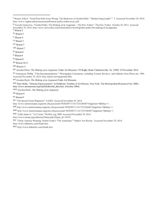 i Mason, John E. "Good Poor Kids Gone Wrong: The Backstory to Gordon Parks’ “Harlem Gang Leader”." 3. Accessed November 29, 2014.
http://www.virginia.edu/artmuseum/pdf/mason-parks-online-essay.pdf
ii Fussell, Genevieve. "Gordon Parks: The Making of an Argument - TheNew Yorker." TheNew Yorker. October 28, 2013. Accessed
November 29, 2014. http://www.newyorker.com/culture/photo-booth/gordon-parks-the-making-of-an-argument.
iii
Mason 3
iv Mason 3
v Mason 4
vi Mason 7
vii Mason 7
viii Mason 7
ix Mason 8
x Mason 8
xi Mason 9
xii Mason 10,11
xiii Mason 11
xiv Gordon Parks: The Making of an Argument. Fralin Art Museum. 155 Rugby Road. Charlottesville, Va. 22903. 29 November 2014
xv Greenspun, Phillip. "Film Recommendations." Photography Community, including Forums, Reviews, and Galleries from Photo.net. 1996.
Accessed November 29, 2014. http://photo.net/equipment/film.
xvi Gordon Parks: The Making of an Argument Fralin Art Museum.
xvii Paul, Stella. "Abstract Expressionism". In Heilbrunn Timeline of Art History. New York: The Metropolitan Museumof Art, 2000–.
http://www.metmuseum.org/toah/hd/abex/hd_abex.htm (October 2004)
xviii Gordon Parks: The Making of an Argument
xix Mason 9
xx Mason 9
xxi "TheSecond Great Migration." AAME. Accessed November 29, 2014.
http://www.inmotionaame.org/print.cfm;jsessionid=f8302887111417235246487?migration=9&bhcp=1.
xxii http://www.inmotionaame.org/print.cfm;jsessionid=f8302887111417235246487?migration=9&bhcp=1.
xxiii http://www.inmotionaame.org/print.cfm;jsessionid=f8302887111417235246487?migration=9&bhcp=1.
xxiv Todd, James G. "Art Terms." MoMA.org. 2009. Accessed November 29, 2014.
http://www.moma.org/collection/theme.php?theme_id=10195.
xxv "I Hear America Weeping: Robert Frank's "The Americans"" Haber's Art Review. Accessed November 29, 2014.
http://www.haberarts.com/rfrank.htm.
xxvi http://www.haberarts.com/rfrank.htm.
 