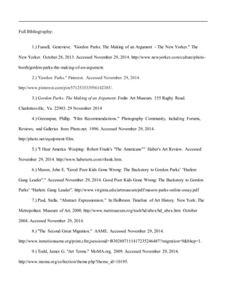 Full Bibliography:
1.) Fussell, Genevieve. "Gordon Parks: The Making of an Argument - The New Yorker." The
New Yorker. October 28, 2013. Accessed November 29, 2014. http://www.newyorker.com/culture/photo-
booth/gordon-parks-the-making-of-an-argument.
2.) "Gordon Parks." Pinterest. Accessed November 29, 2014.
http://www.pinterest.com/pin/571253533956142385/.
3.) Gordon Parks: The Making of an Argument. Fralin Art Museum. 155 Rugby Road.
Charlottesville, Va. 22903. 29 November 2014
4.) Greenspun, Phillip. "Film Recommendations." Photography Community, including Forums,
Reviews, and Galleries from Photo.net. 1996. Accessed November 29, 2014.
http://photo.net/equipment/film.
5.) "I Hear America Weeping: Robert Frank's "The Americans"" Haber's Art Review. Accessed
November 29, 2014. http://www.haberarts.com/rfrank.htm.
6.) Mason, John E. "Good Poor Kids Gone Wrong: The Backstory to Gordon Parks’ “Harlem
Gang Leader”." Accessed November 29, 2014. Good Poor Kids Gone Wrong: The Backstory to Gordon
Parks’ “Harlem Gang Leader”. http://www.virginia.edu/artmuseum/pdf/mason-parks-online-essay.pdf
7.) Paul, Stella. “Abstract Expressionism.” In Heilbrunn Timeline of Art History. New York: The
Metropolitan Museum of Art, 2000. http://www.metmuseum.org/toah/hd/abex/hd_abex.htm October
2004. Accessed November 29, 2014.
8.) "The Second Great Migration." AAME. Accessed November 29, 2014.
http://www.inmotionaame.org/print.cfm;jsessionid=f8302887111417235246487?migration=9&bhcp=1.
9.) Todd, James G. "Art Terms." MoMA.org. 2009. Accessed November 29, 2014.
http://www.moma.org/collection/theme.php?theme_id=10195.
 