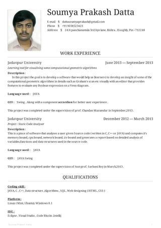 Jadavpur University June 2013 — September 2013
Jadavpur University December 2012 — March 2013
Soumya Prakash Datta
E-mail § dattasoumyaprakash@gmail.com
Phone § +91 9038523421
Address § 24/4 panchanantala 3rd bye lane, Rishra , Hooghly, Pin - 712248
WORK EXPERIENCE
Learning tool for visualising some computational geometric algorithms
Description :
In this project the goal is to develop a software that would help us (learners) to develop an insight of some of the
computational geometric algorithms in details suchas Graham's scan etc visually withan editor that provides
features to evaluate any Boolean expression on a Venn diagram.
Language used : JAVA
GUI : Swing , Along witha component accordion for better user experience .
This project was completed under the supervision of prof. Chandan Mazumdar in September,2013 .
Project : Static Code Analyser
Description :
This is a piece of software that analyses a user given Source code ( written in C, C++ or JAVA) and computes it's
memory bound, cpubound, network bound, i/o bound and generates a report based on detailed analysis of
variables,functions and data structures used in the source code.
Language used : JAVA
GUI : JAVA Swing
This project was completed under the supervision of Asst prof. Sarbani Roy in March,2013 .
QUALIFICATIONS
Coding skill :
JAVA, C , C++, Data structure ,Algorithms , SQL, Web designing ( HTML, CSS )
Platform :
Linux ( Mint, Ubuntu), Windows 8.1
IDE :
Eclipse , Visual Studio , Code Blocks ,Intellij
Soumya Prakash Datta 1
 