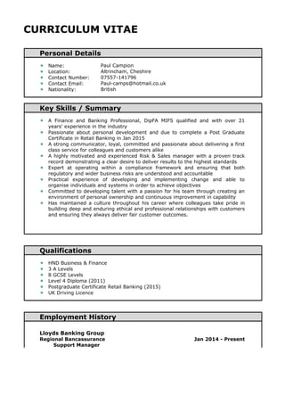CURRICULUM VITAE 
Personal Details 
 Name: Paul Campion 
 Location: Altrincham, Cheshire 
 Contact Number: 07557-141796 
 Contact Email: Paul-camps@hotmail.co.uk 
 Nationality: British 
Key Skills / Summary 
 A Finance and Banking Professional, DipFA MIFS qualified and with over 21 
years' experience in the industry 
 Passionate about personal development and due to complete a Post Graduate 
Certificate in Retail Banking in Jan 2015 
 A strong communicator, loyal, committed and passionate about delivering a first 
class service for colleagues and customers alike 
 A highly motivated and experienced Risk & Sales manager with a proven track 
record demonstrating a clear desire to deliver results to the highest standards 
 Expert at operating within a compliance framework and ensuring that both 
regulatory and wider business risks are understood and accountable 
 Practical experience of developing and implementing change and able to 
organise individuals and systems in order to achieve objectives 
 Committed to developing talent with a passion for his team through creating an 
environment of personal ownership and continuous improvement in capability 
 Has maintained a culture throughout his career where colleagues take pride in 
building deep and enduring ethical and professional relationships with customers 
and ensuring they always deliver fair customer outcomes. 
Qualifications 
 HND Business & Finance 
 3 A Levels 
 8 GCSE Levels 
 Level 4 Diploma (2011) 
 Postgraduate Certificate Retail Banking (2015) 
 UK Driving Licence 
Employment History 
Lloyds Banking Group 
Regional Bancassurance 
Support Manager 
Jan 2014 - Present 
 