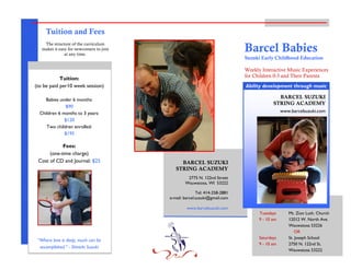 Tel: 414-258-2881
e-mail: barcel.suzuki@gmail.com
www.barcelsuzuki.com
2775 N. 122nd Street
Wauwatosa, WI 53222
www.barcelsuzuki.com
Barcel Babies
Suzuki Early Childhood Education
Weekly Interactive Music Experiences
for Children 0-3 and Their Parents
Tuition:
(to be paid per10 week session)
Babies under 6 months:
$90
Children 6 months to 3 years:
$120
Two children enrolled:
$195
Fees:
(one-time charge)
Cost of CD and Journal: $25
Tuition and Fees
The structure of the curriculum
makes it easy for newcomers to join
at any time.
BARCEL SUZUKI
STRING ACADEMY
Ability development through music
BARCEL SUZUKI
STRING ACADEMY
Tuesdays Mt. Zion Luth. Church
9 - 10 am 12012 W. North Ave.
Wauwatosa 53226
OR
Saturdays St. Joseph School
9 - 10 am 2750 N. 122nd St.
Wauwatosa 53222
“Where love is deep, much can be
accomplished.” - Shinichi Suzuki
 