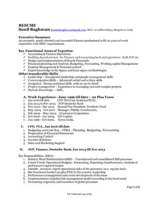 Page 1 of 2
For internal use only
RESUME
Sunil Raghavan Sunilmkraghavan@gmail.com, Mob +91 9880018953, Bangalore, India
Executive Summary
An energetic, result oriented and successful Finance professional with 20 years of work
experience with MNC organisations.
Key Functional Areas of Expertise
 Accounting & Finance Operations
 Building shared services for Finance and accounting back end operations : R2R,P2P etc.
 Design and implementation of Oracle Financials
 Financial planning and Analysis ,Budgeting, Forecasting, Working capital Management
 Expense Management & Financial control
 Expert knowledge in Six Sigma and Lean sigma methodologies
Other transferable Skills
 Leadership – Exceptional leadership and people management skills
 Communication Skills – Advanced verbal and written skills
 Analytical: Strong analytical skills with an eye to detail
 Project management – Experience in managing vast and complex projects
 Domain Knowledge – AML,
A. Work Experience –June 1996 till Date – 20 Plus Years
1. Jan 2016 till date CFO The Gate Academy(TGA)
2. Jan 2014 to Nov 2015 AVP Deutsche Bank
3. Nov 2010 - Dec 2013 Second Vice President, Northern Trust
4. May 2004 - Oct 2010 Manager, Fidelity Investments,
5. Feb 2003 – May 2004, vCustomer Corporation
6. Oct 2000 - Jan 2003, GE Capital,
7. Jun 1996 - Oct 2000, Xerox India,
I. CFO, TGA , Jan 2016 till date
1. Budgeting and Cash flow - FP&A - Planning, Budgeting, Forecasting
2. Preparation of Financial Statements
3. Accounting Control
4. Investor Relations
5. Sales and Marketing Support
II. AVP, Finance, Deutsche Bank, Jan 2014 till Nov 2015
Key Responsibilities (KRA):
1. Balance Sheet Substantiation(BSS) – Transitioned and consolidated BSS processes
2. Create Yearly Operational Budgets : Forecasting, Reporting of performance, Analysis of
performance against targets
3. Identify , measure, report operational risks of the processes on a regular basis
4. Site functional leader(150 plus FTE) to the country leadership
5. Performance management and career development of the team
6. Implementation of global risk management model according to the local needs
7. Overseeing migration and transition of global processes
 