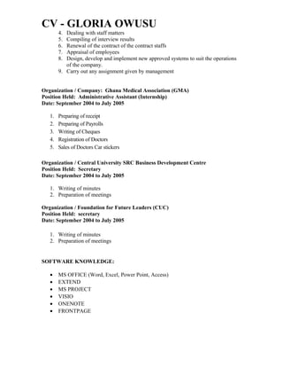 CV - GLORIA OWUSU
4. Dealing with staff matters
5. Compiling of interview results
6. Renewal of the contract of the contract staffs
7. Appraisal of employees
8. Design, develop and implement new approved systems to suit the operations
of the company.
9. Carry out any assignment given by management
Organization / Company: Ghana Medical Association (GMA)
Position Held: Administrative Assistant (Internship)
Date: September 2004 to July 2005
1. Preparing of receipt
2. Preparing of Payrolls
3. Writing of Cheques
4. Registration of Doctors
5. Sales of Doctors Car stickers
Organization / Central University SRC Business Development Centre
Position Held: Secretary
Date: September 2004 to July 2005
1. Writing of minutes
2. Preparation of meetings
Organization / Foundation for Future Leaders (CUC)
Position Held: secretary
Date: September 2004 to July 2005
1. Writing of minutes
2. Preparation of meetings
SOFTWARE KNOWLEDGE:
• MS OFFICE (Word, Excel, Power Point, Access)
• EXTEND
• MS PROJECT
• VISIO
• ONENOTE
• FRONTPAGE
 