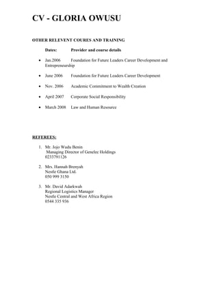 CV - GLORIA OWUSU
OTHER RELEVENT COURES AND TRAINING
Dates: Provider and course details
• Jan.2006 Foundation for Future Leaders Career Development and
Entrepreneurship
• June 2006 Foundation for Future Leaders Career Development
• Nov. 2006 Academic Commitment to Wealth Creation
• April 2007 Corporate Social Responsibility
• March 2008 Law and Human Resource
REFEREES:
1. Mr. Jojo Wudu Benin
Managing Director of Genelec Holdings
0233791126
2. Mrs. Hannah Brenyah
Nestle Ghana Ltd.
050 999 3150
3. Mr. David Adarkwah
Regional Logistics Manager
Nestle Central and West Africa Region
0544 335 936
 
