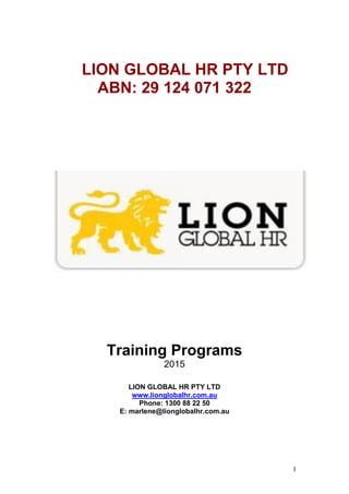 1
LION GLOBAL HR PTY LTD
ABN: 29 124 071 322
Training Programs
2015
LION GLOBAL HR PTY LTD
www.lionglobalhr.com.au
Phone: 1300 88 22 50
E: marlene@lionglobalhr.com.au
 
