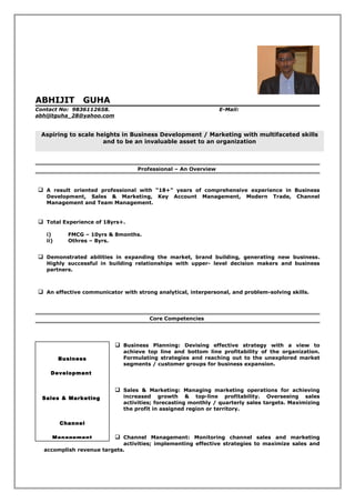 ABHIJIT GUHA
Contact No: 9836112658. E-Mail:
abhijitguha_28@yahoo.com
Aspiring to scale heights in Business Development / Marketing with multifaceted skills
and to be an invaluable asset to an organization
Professional – An Overview
 A result oriented professional with “18+” years of comprehensive experience in Business
Development, Sales & Marketing, Key Account Management, Modern Trade, Channel
Management and Team Management.
 Total Experience of 18yrs+.
i) FMCG – 10yrs & 8months.
ii) Othres – 8yrs.
 Demonstrated abilities in expanding the market, brand building, generating new business.
Highly successful in building relationships with upper- level decision makers and business
partners.
 An effective communicator with strong analytical, interpersonal, and problem-solving skills.
Core Competencies
 Business Planning: Devising effective strategy with a view to
achieve top line and bottom line profitability of the organization.
Formulating strategies and reaching out to the unexplored market
segments / customer groups for business expansion.
 Sales & Marketing: Managing marketing operations for achieving
increased growth & top-line profitability. Overseeing sales
activities; forecasting monthly / quarterly sales targets. Maximizing
the profit in assigned region or territory.
 Channel Management: Monitoring channel sales and marketing
activities; implementing effective strategies to maximize sales and
accomplish revenue targets.
Business
Development
Sales & Marketing
Channel
Management
 