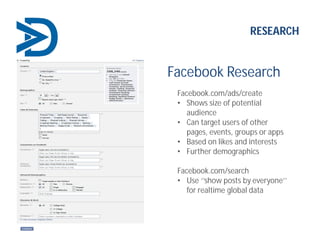 Facebook Research
Facebook.com/ads/create
• Shows size of potential
audience
• Can target users of other
pages, events, groups or apps
• Based on likes and interests
• Further demographics
Facebook.com/search
• Use ‘’show posts by everyone’’
for realtime global data
RESEARCH
 
