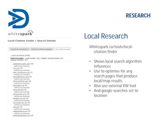 Local Research
Whitespark.ca/tools/local-
citation-finder
• Shows local search algorithm
influences
• Use to optimise for any
search pages that produce
local/map results
• Also use external KW tool
• And google searches set to
location
RESEARCH
 
