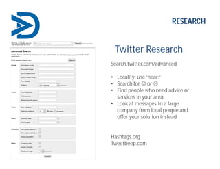 Twitter Research
Search.twitter.com/advanced
• Locality: use ‘near:’
• Search for  or 
• Find people who need advice or
services in your area
• Look at messages to a large
company from local people and
offer your solution instead
Hashtags.org
Tweetbeep.com
RESEARCH
 