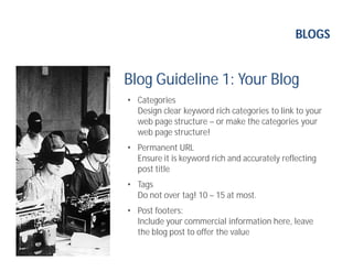 BLOGS
Blog Guideline 1: Your Blog
• Categories
Design clear keyword rich categories to link to your
web page structure – or make the categories your
web page structure!
• Permanent URL
Ensure it is keyword rich and accurately reflecting
post title
• Tags
Do not over tag! 10 – 15 at most.
• Post footers:
Include your commercial information here, leave
the blog post to offer the value
 