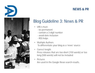 NEWS & PR
Blog Guideline 3: News & PR
• URL’s must:
- be permanent
- contain a 3-digit number
- avoid date inclusion
- RSS helps
• Multiple Authors
To differentiate your blog as a ‘news’ source
• Correct length
Press releases that are too short (150 words) or too
long (500 words) will not be included
• Pictures
Are used in the Google News search results.
 