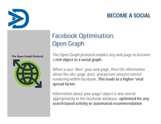 BECOME A SOCIAL
Facebook Optimisation:
Open Graph
The Open Graph protocol enables any web page to become
a rich object in a social graph.
When a user ‘likes’ your web page, then OG information
about the site, page, post, and picture ensures correct
rendering within facebook. This leads to a higher ‘viral’
spread factor.
Information about your page/ object is also stored
appropriately in the facebook database, optimised for any
search based activity or automated recommendation
 