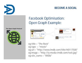 Facebook Optimisation:
Open Graph Example:
og:title = "The Rock"
og:type = "movie"
og:url = "http://www.imdb.com/title/tt0117500"
og:image = "http://ia.media-imdb.com/rock.jpg"
og:site_name = "IMDb"
BECOME A SOCIAL
 