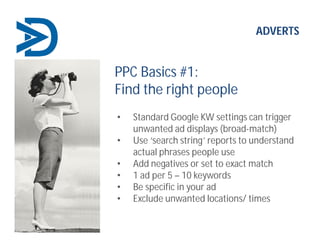 ADVERTS
PPC Basics #1:
Find the right people
• Standard Google KW settings can trigger
unwanted ad displays (broad-match)
• Use ‘search string’ reports to understand
actual phrases people use
• Add negatives or set to exact match
• 1 ad per 5 – 10 keywords
• Be specific in your ad
• Exclude unwanted locations/ times
 