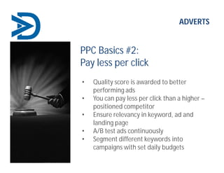 ADVERTS
PPC Basics #2:
Pay less per click
• Quality score is awarded to better
performing ads
• You can pay less per click than a higher –
positioned competitor
• Ensure relevancy in keyword, ad and
landing page
• A/B test ads continuously
• Segment different keywords into
campaigns with set daily budgets
 