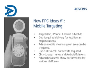 ADVERTS
New PPC Ideas #1:
Mobile Targeting
• Target iPad, iPhone, Android & Mobile
• Geo-target ad delivery for location an
map inclusions
• Ads on mobile sites in a given area can be
triggered.
• Use click-to-call, no website required
• Click-to-app, Itunes and Android Markets
• Adwords stats will show performance for
various platforms
 