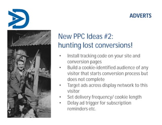 ADVERTS
New PPC Ideas #2:
hunting lost conversions!
• Install tracking code on your site and
conversion pages
• Build a cookie-identified audience of any
visitor that starts conversion process but
does not complete
• Target ads across display network to this
visitor
• Set delivery frequency/ cookie length
• Delay ad trigger for subscription
reminders etc.
 