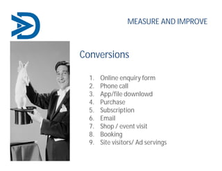 Conversions
1. Online enquiry form
2. Phone call
3. App/file downlowd
4. Purchase
5. Subscription
6. Email
7. Shop / event visit
8. Booking
9. Site visitors/ Ad servings
MEASURE AND IMPROVE
 