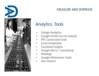 Analytics: Tools
• Google Analytics
• Google Urchin (server based)
• PPC Conversion Code
• Goal Completion
• Facebook insights
• Google Alerts / Tweetbeep
• Weblogs
• Google Webmaster Tools
• Ask visitors!
MEASURE AND IMPROVE
 