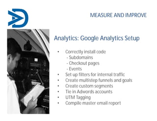 Analytics: Google Analytics Setup
• Correctly install code
- Subdomains
- Checkout pages
- Events
• Set up filters for internal traffic
• Create multistep funnels and goals
• Create custom segments
• Tie in Adwords accounts
• UTM Tagging
• Compile master email report
MEASURE AND IMPROVE
 