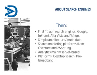Then:
ABOUT SEARCH ENGINES
• First ‘’true’’ search engines: Google,
Inktomi, Alta Vista and Yahoo.
• Simple architecture/ meta data.
• Search marketing platforms from
Overture and eSpotting
• Analytics mainly server-based
• Platforms: Desktop search. Pre-
broadband!
 