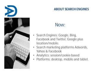 Now:
ABOUT SEARCH ENGINES
• Search Engines: Google, Bing,
Facebook and Twitter, Google plus
location/mobile.
• Search marketing platforms Adwords,
Yahoo & Facebook
• Analytics: session/cookie based
• Platforms: desktop, mobile and tablet.
 
