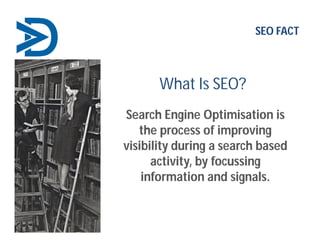 What Is SEO?
Search Engine Optimisation is
the process of improving
visibility during a search based
activity, by focussing
information and signals.
SEO FACT
 